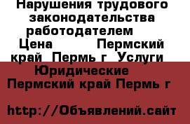 Нарушения трудового законодательства работодателем!!! › Цена ­ 500 - Пермский край, Пермь г. Услуги » Юридические   . Пермский край,Пермь г.